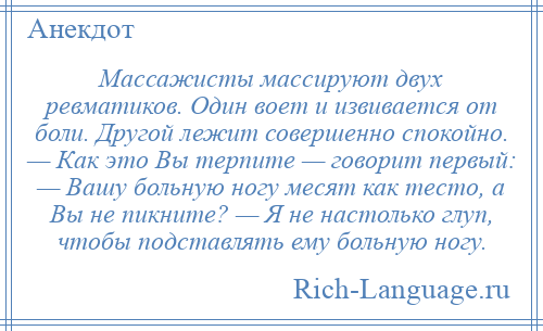 
    Массажисты массируют двух ревматиков. Один воет и извивается от боли. Другой лежит совершенно спокойно. — Как это Вы терпите — говорит первый: — Вашу больную ногу месят как тесто, а Вы не пикните? — Я не настолько глуп, чтобы подставлять ему больную ногу.