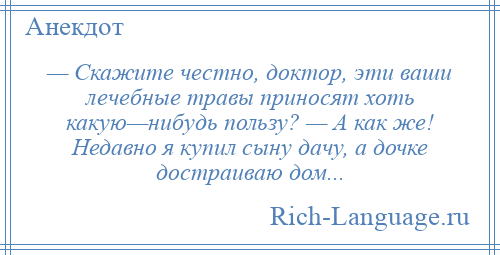 
    — Скажите честно, доктор, эти ваши лечебные травы приносят хоть какую—нибудь пользу? — А как же! Недавно я купил сыну дачу, а дочке достраиваю дом...