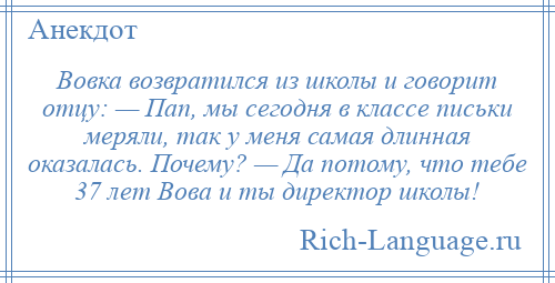 
    Вовка возвратился из школы и говорит отцу: — Пап, мы сегодня в классе письки меряли, так у меня самая длинная оказалась. Почему? — Да потому, что тебе 37 лет Вова и ты директор школы!