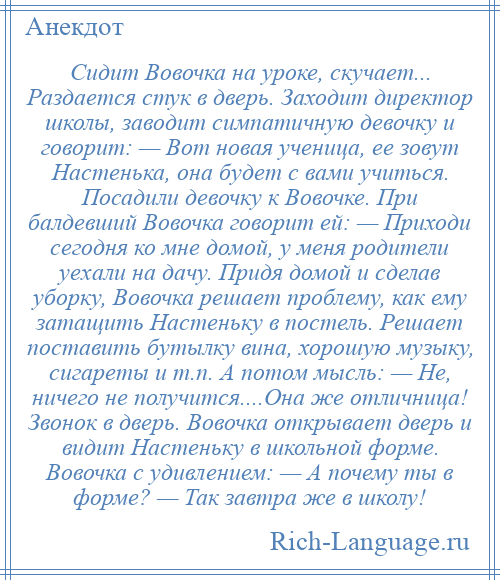 
    Сидит Вовочка на уроке, скучает... Раздается стук в дверь. Заходит директор школы, заводит симпатичную девочку и говорит: — Вот новая ученица, ее зовут Настенька, она будет с вами учиться. Посадили девочку к Вовочке. При балдевший Вовочка говорит ей: — Приходи сегодня ко мне домой, у меня родители уехали на дачу. Придя домой и сделав уборку, Вовочка решает проблему, как ему затащить Настеньку в постель. Решает поставить бутылку вина, хорошую музыку, сигареты и т.п. А потом мысль: — Не, ничего не получится....Она же отличница! Звонок в дверь. Вовочка открывает дверь и видит Настеньку в школьной форме. Вовочка с удивлением: — А почему ты в форме? — Так завтра же в школу!