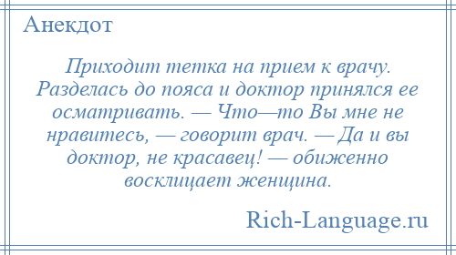 
    Приходит тетка на прием к врачу. Разделась до пояса и доктор принялся ее осматривать. — Что—то Вы мне не нравитесь, — говорит врач. — Да и вы доктор, не красавец! — обиженно восклицает женщина.