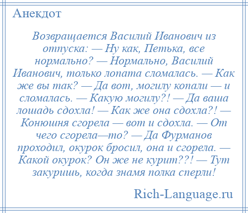 
    Возвращается Василий Иванович из отпуска: — Ну как, Петька, все нормально? — Нормально, Василий Иванович, только лопата сломалась. — Как же вы так? — Да вот, могилу копали — и сломалась. — Какую могилу?! — Да ваша лошадь сдохла! — Как же она сдохла?! — Конюшня сгорела — вот и сдохла. — От чего сгорела—то? — Да Фурманов проходил, окурок бросил, она и сгорела. — Какой окурок? Он же не курит??! — Тут закуришь, когда знамя полка сперли!