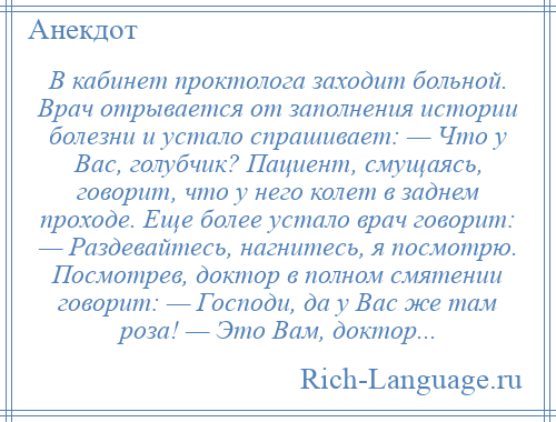 
    В кабинет проктолога заходит больной. Врач отрывается от заполнения истории болезни и устало спрашивает: — Что у Вас, голубчик? Пациент, смущаясь, говорит, что у него колет в заднем проходе. Еще более устало врач говорит: — Раздевайтесь, нагнитесь, я посмотрю. Посмотрев, доктор в полном смятении говорит: — Господи, да у Вас же там роза! — Это Вам, доктор...