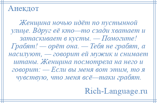 
    Женщина ночью идёт по пустынной улице. Вдруг её кто—то сзади хватает и затаскивает в кусты. — Помогите! Грабят! — орёт она. — Тебя не грабят, а насилуют, — говорит ей мужик и снимает штаны. Женщина посмотрела на него и говорит: — Если вы меня вот этим, то я чувствую, что меня всё—таки грабят.