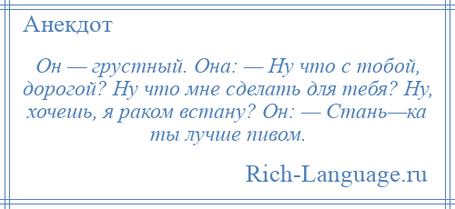 
    Он — грустный. Она: — Ну что с тобой, дорогой? Ну что мне сделать для тебя? Ну, хочешь, я раком встану? Он: — Стань—ка ты лучше пивом.