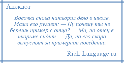 
    Вовочка снова натворил дело в школе. Мама его ругает: — Ну почему ты не берёшь пример с отца? — Ма, но отец в тюрьме сидит. — Да, но его скоро выпустят за примерное поведение.
