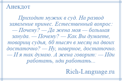 
    Приходит мужик в суд. На развод заявление принес. Естественный вопрос: — Почему? — Да жена моя — большая зануда. — Почему? — Как Вы думаете, товарищ судья, 60 тысяч в месяц на двоих достаточно? — Ну, наверное, достаточно. — И я так думаю. А жена говорит: — Иди работать, иди работать...