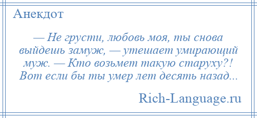 
    — Не грусти, любовь моя, ты снова выйдешь замуж, — утешает умирающий муж. — Кто возьмет такую старуху?! Вот если бы ты умер лет десять назад...