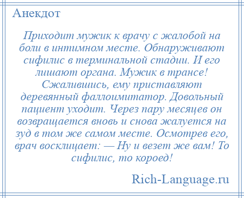 
    Приходит мужик к врачу с жалобой на боли в интимном месте. Обнаруживают сифилис в терминальной стадии. И его лишают органа. Мужик в трансе! Сжалившись, ему приставляют деревянный фаллоимитатор. Довольный пациент уходит. Через пару месяцев он возвращается вновь и снова жалуется на зуд в том же самом месте. Осмотрев его, врач восклицает: — Hу и везет же вам! То сифилис, то короед!