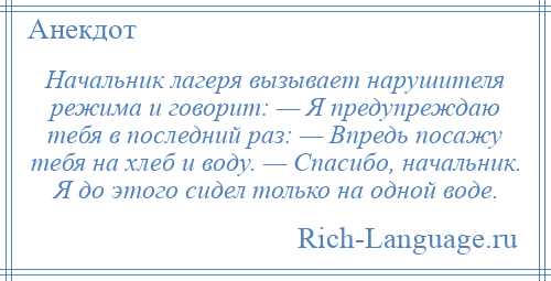 
    Начальник лагеря вызывает нарушителя режима и говорит: — Я предупреждаю тебя в последний раз: — Впредь посажу тебя на хлеб и воду. — Спасибо, начальник. Я до этого сидел только на одной воде.