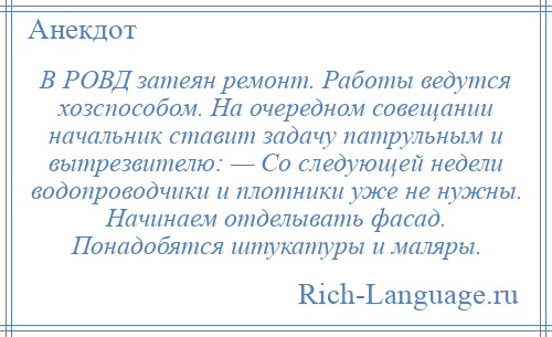 
    В РОВД затеян ремонт. Работы ведутся хозспособом. На очередном совещании начальник ставит задачу патрульным и вытрезвителю: — Со следующей недели водопроводчики и плотники уже не нужны. Начинаем отделывать фасад. Понадобятся штукатуры и маляры.