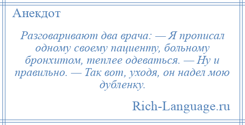 
    Разговаривают два врача: — Я прописал одному своему пациенту, больному бронхитом, теплее одеваться. — Ну и правильно. — Так вот, уходя, он надел мою дубленку.