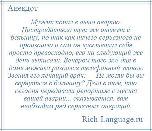 
    Мужик попал в авто аварию. Пострадавшего тут же отвезли в больницу, но так как ничего серьезного не произошло и сам он чувствовал себя просто превосходно, его на следующий же день выписали. Вечером того же дня в доме мужика раздался телефонный звонок. Звонил его лечащий врач: — Не могли бы вы вернуться в больницу? Дело в том, что сегодня передавали репортаж с места вашей аварии... оказывается, вам необходим ряд серьезных операций.