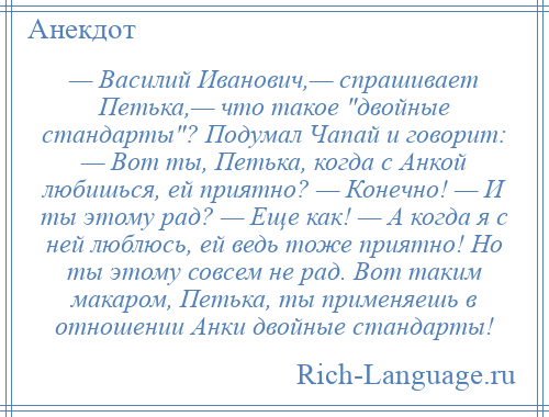 
    — Василий Иванович,— спрашивает Петька,— что такое двойные стандарты ? Подумал Чапай и говорит: — Вот ты, Петька, когда с Анкой любишься, ей приятно? — Конечно! — И ты этому рад? — Еще как! — А когда я с ней люблюсь, ей ведь тоже приятно! Но ты этому совсем не рад. Вот таким макаром, Петька, ты применяешь в отношении Анки двойные стандарты!