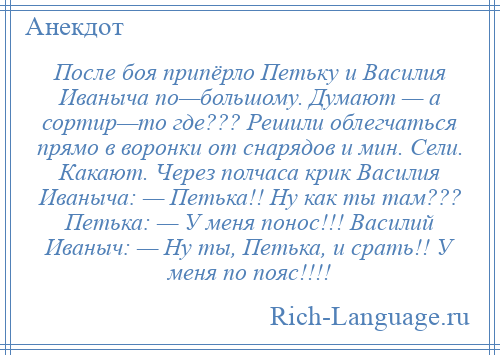 
    После боя припёрло Петьку и Василия Иваныча по—большому. Думают — а сортир—то где??? Решили облегчаться прямо в воронки от снарядов и мин. Сели. Какают. Через полчаса крик Василия Иваныча: — Петька!! Ну как ты там??? Петька: — У меня понос!!! Василий Иваныч: — Ну ты, Петька, и срать!! У меня по пояс!!!!