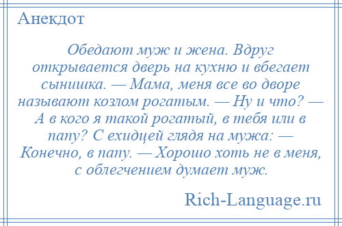 
    Обедают муж и жена. Вдруг открывается дверь на кухню и вбегает сынишка. — Мама, меня все во дворе называют козлом рогатым. — Ну и что? — А в кого я такой рогатый, в тебя или в папу? С ехидцей глядя на мужа: — Конечно, в папу. — Хорошо хоть не в меня, с облегчением думает муж.