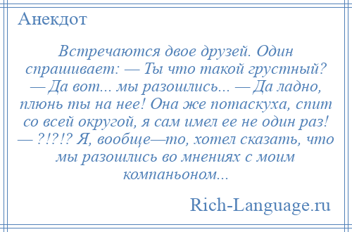 
    Встречаются двое друзей. Один спрашивает: — Ты что такой грустный? — Да вот... мы разошлись... — Да ладно, плюнь ты на нее! Она же потаскуха, спит со всей округой, я сам имел ее не один раз! — ?!?!? Я, вообще—то, хотел сказать, что мы разошлись во мнениях с моим компаньоном...