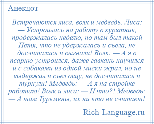 
    Встречаются лиса, волк и медведь. Лиса: — Устроилась на работу в курятник, продержалась неделю, но там был такой Петя, что не удержалась и съела, не досчитались и выгнали! Волк: — А я в псарню устроился, даже гавкань научился и с собаками из одной миски жрал, но не выдержал и съел овцу, не досчитались и турнули! Медведь: — А я на стройке работаю! Волк и лиса: — И что?! Медведь: — А там Туркмены, их ни кто не считает!