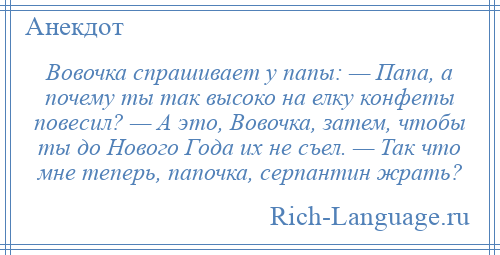 
    Вовочка спрашивает у папы: — Папа, а почему ты так высоко на елку конфеты повесил? — А это, Вовочка, затем, чтобы ты до Нового Года их не съел. — Так что мне теперь, папочка, серпантин жрать?