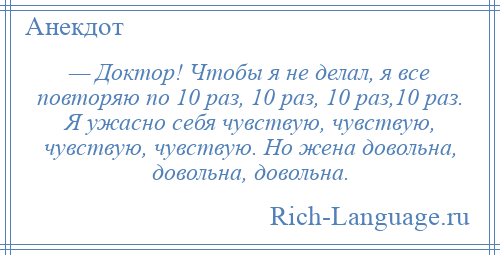 
    — Доктор! Чтобы я не делал, я все повторяю по 10 раз, 10 раз, 10 раз,10 раз. Я ужасно себя чувствую, чувствую, чувствую, чувствую. Но жена довольна, довольна, довольна.