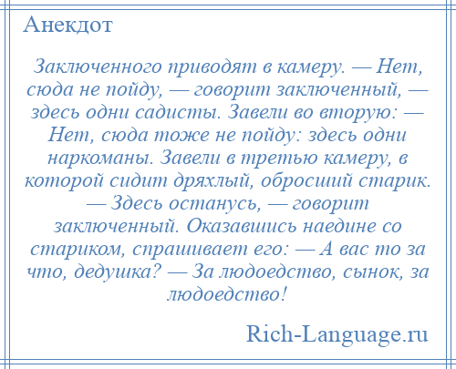 
    Заключенного приводят в камеру. — Нет, сюда не пойду, — говорит заключенный, — здесь одни садисты. Завели во вторую: — Нет, сюда тоже не пойду: здесь одни наркоманы. Завели в третью камеру, в которой сидит дряхлый, обросший старик. — Здесь останусь, — говорит заключенный. Оказавшись наедине со стариком, спрашивает его: — А вас то за что, дедушка? — За людоедство, сынок, за людоедство!