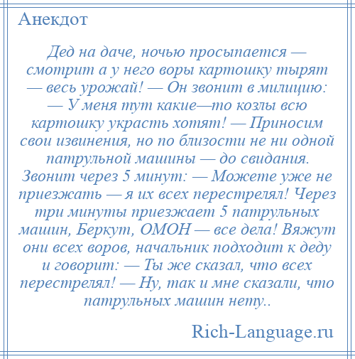 
    Дед на даче, ночью просыпается — смотрит а у него воры картошку тырят — весь урожай! — Он звонит в милицию: — У меня тут какие—то козлы всю картошку украсть хотят! — Приносим свои извинения, но по близости не ни одной патрульной машины — до свидания. Звонит через 5 минут: — Можете уже не приезжать — я их всех перестрелял! Через три минуты приезжает 5 патрульных машин, Беркут, ОМОН — все дела! Вяжут они всех воров, начальник подходит к деду и говорит: — Ты же сказал, что всех перестрелял! — Ну, так и мне сказали, что патрульных машин нету..