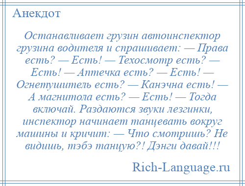 
    Останавливает грузин автоинспектор грузина водителя и спрашивает: — Права есть? — Есть! — Техосмотр есть? — Есть! — Аптечка есть? — Есть! — Огнетушитель есть? — Канэчна есть! — А магнитола есть? — Есть! — Тогда включай. Раздаются звуки лезгинки, инспектор начинает танцевать вокруг машины и кричит: — Что смотришь? Не видишь, тэбэ танцую?! Дэнги давай!!!