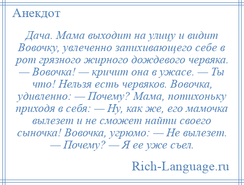
    Дача. Мама выходит на улицу и видит Вовочку, увлеченно запихивающего себе в рот грязного жирного дождевого червяка. — Вовочка! — кричит она в ужасе. — Ты что! Нельзя есть червяков. Вовочка, удивленно: — Почему? Мама, потихоньку приходя в себя: — Hу, как же, его мамочка вылезет и не сможет найти своего сыночка! Вовочка, угрюмо: — Hе вылезет. — Почему? — Я ее уже съел.