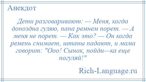 
    Дети разговаривают: — Меня, когда допоздна гуляю, папа ремнем порет. — А меня не порет. — Как это? — Он когда ремень снимает, штаны падают, и мама говорит: Ооо! Сынок, пойди—ка еще погуляй! 