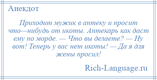 
    Приходит мужик в аптеку и просит что—нибудь от икоты. Аптекарь как даст ему по морде. — Что вы делаете? — Hу вот! Теперь у вас нет икоты! — Да я для жены просил!