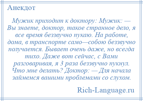 
    Мужик приходит к доктору: Мужик: — Вы знаете, доктор, такое странное дело, я все время беззвучно пукаю. На работе, дома, в транспорте само—собою беззвучно получается. Бывает очень даже, но всегда тихо. Даже вот сейчас, с Вами разговаривая, я 3 раза беззвучно пукнул. Что мне делать? Доктор: — Для начала займемся вашими проблемами со слухом.