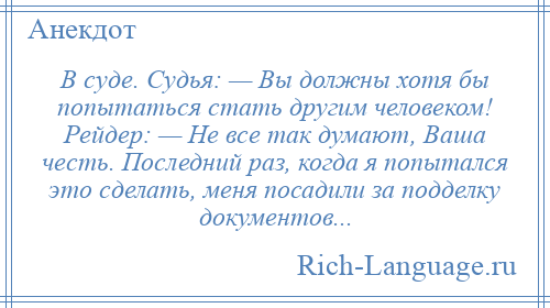
    В суде. Судья: — Вы должны хотя бы попытаться стать другим человеком! Рейдер: — Не все так думают, Ваша честь. Последний раз, когда я попытался это сделать, меня посадили за подделку документов...