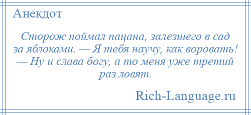 
    Сторож поймал пацана, залезшего в сад за яблоками. — Я тебя научу, как воровать! — Ну и слава богу, а то меня уже третий раз ловят.
