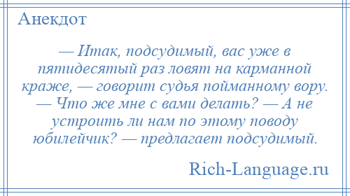 
    — Итак, подсудимый, вас уже в пятидесятый раз ловят на карманной краже, — говорит судья пойманному вору. — Что же мне с вами делать? — А не устроить ли нам по этому поводу юбилейчик? — предлагает подсудимый.