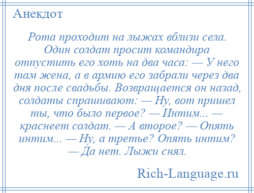 
    Рота проходит на лыжах вблизи села. Один солдат просит командира отпустить его хоть на два часа: — У него там жена, а в армию его забрали через два дня после свадьбы. Возвращается он назад, солдаты спрашивают: — Ну, вот пришел ты, что было первое? — Интим... — краснеет солдат. — А второе? — Опять интим... — Ну, а третье? Опять интим? — Да нет. Лыжи снял.