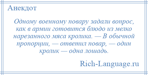 
    Одному военному повару задали вопрос, как в армии готовится блюдо из мелко нарезанного мяса кролика. — В обычной пропорции, — ответил повар, — один кролик — одна лошадь.