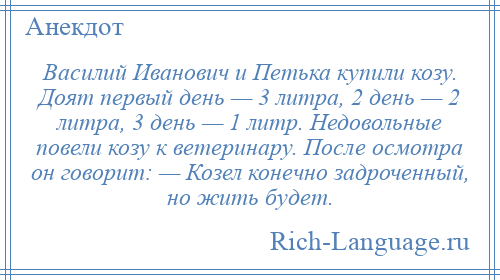 
    Василий Иванович и Петька купили козу. Доят первый день — 3 литра, 2 день — 2 литра, 3 день — 1 литр. Недовольные повели козу к ветеринару. После осмотра он говорит: — Козел конечно задроченный, но жить будет.