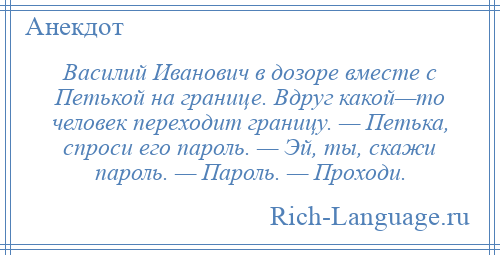 
    Василий Иванович в дозоре вместе с Петькой на границе. Вдруг какой—то человек переходит границу. — Петька, спроси его пароль. — Эй, ты, скажи пароль. — Пароль. — Проходи.