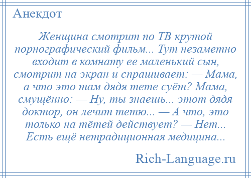 
    Женщина смотрит по ТВ крутой порнографический фильм... Тут незаметно входит в комнату ее маленький сын, смотрит на экран и спрашивает: — Мама, а что это там дядя тете суёт? Мама, смущённо: — Ну, ты знаешь... этот дядя доктор, он лечит тетю... — А что, это только на тётей действует? — Нет... Есть ещё нетрадиционная медицина...