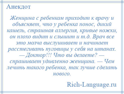 
    Женщина с ребенком приходит к врачу и объясняет, что у ребенка понос, дикий кашель, страшная аллергия, кривые ножки, он плохо видит и слышит и т.д. Врач все это молча выслушивает и начинает расстегивать пуговицы у себя на штанах. — Доктор!!! Что вы делаете? — спрашивает удивленно женщина. — Чем лечить такого ребенка, так лучше сделать нового.