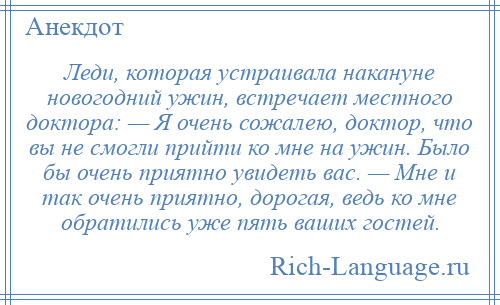 
    Леди, которая устраивала накануне новогодний ужин, встречает местного доктора: — Я очень сожалею, доктор, что вы не смогли прийти ко мне на ужин. Было бы очень приятно увидеть вас. — Мне и так очень приятно, дорогая, ведь ко мне обратились уже пять ваших гостей.