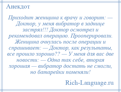 
    Приходит женщина к врачу и говорит: — Доктор, у меня вибратор в заднице застрял!!! Доктор осмотрел и рекомендовал операцию. Прооперировали. Женщина очнулась после операции и спрашивает: — Доктор, как результаты, все прошло хорошо?? — У меня для вас две новости: — Одна так себе, вторая хорошая — вибратор достать не смогли, но батарейки поменяли!