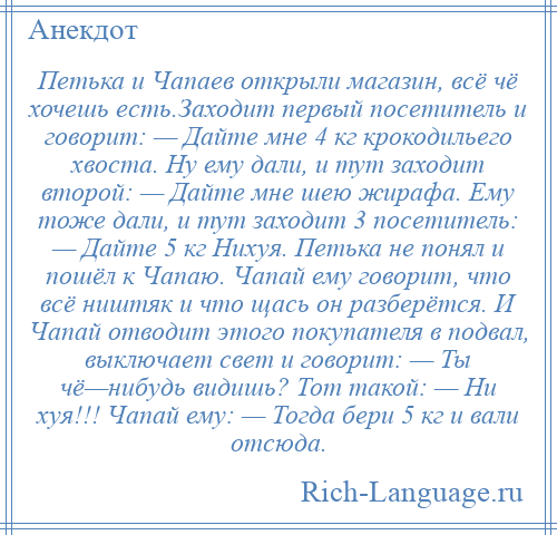 
    Петька и Чапаев открыли магазин, всё чё хочешь есть.Заходит первый посетитель и говорит: — Дайте мне 4 кг крокодильего хвоста. Ну ему дали, и тут заходит второй: — Дайте мне шею жирафа. Ему тоже дали, и тут заходит 3 посетитель: — Дайте 5 кг Нихуя. Петька не понял и пошёл к Чапаю. Чапай ему говорит, что всё ништяк и что щась он разберётся. И Чапай отводит этого покупателя в подвал, выключает свет и говорит: — Ты чё—нибудь видишь? Тот такой: — Ни хуя!!! Чапай ему: — Тогда бери 5 кг и вали отсюда.