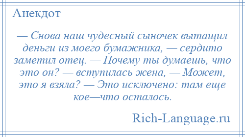
    — Снова наш чудесный сыночек вытащил деньги из моего бумажника, — сердито заметил отец. — Почему ты думаешь, что это он? — вступилась жена, — Может, это я взяла? — Это исключено: там еще кое—что осталось.