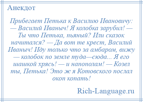 
    Прибегает Петька к Василию Ивановичу: — Василий Иваныч! Я колобка зарубил! — Ты что Петька, пьяный? Или сказок начитался? — Да вот те крест, Василий Иваныч! Иду только что за амбаром, вижу — колобок по земле туда—сюда... Я его шашкой хрясь! — и напополам! — Козел ты, Петька! Это ж я Котовского послал окоп копать!