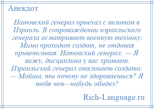 
    Hатовский генерал приехал с визитом в Израиль. В сопровождении израильского генерала осматривает военную технику. Мимо проходит солдат, не отдавая приветствия. Hатовский генерал: — Я вижу, дисциплина у вас хромает. Израильский генерал откликает солдата: — Мойша, ты почему не здороваешься? Я тебя чем—нибудь обидел?