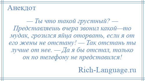 
    — Ты что такой грустный? — Представляешь вчера звонил какой—то мудак, грозился яйца оторвать, если я от его жены не отстану! — Так отстань ты лучше от нее. — Да я бы отстал, только он по телефону не представился!