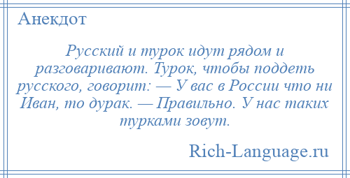 
    Русский и турок идут рядом и разговаривают. Турок, чтобы поддеть русского, говорит: — У вас в России что ни Иван, то дурак. — Правильно. У нас таких турками зовут.