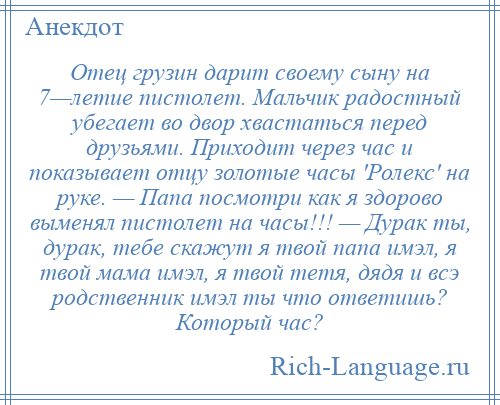 
    Отец грузин дарит своему сыну на 7—летие пистолет. Мальчик радостный убегает во двор хвастаться перед друзьями. Приходит через час и показывает отцу золотые часы 'Ролекс' на руке. — Папа посмотри как я здорово выменял пистолет на часы!!! — Дурак ты, дурак, тебе скажут я твой папа имэл, я твой мама имэл, я твой тетя, дядя и всэ родственник имэл ты что ответишь? Который час?