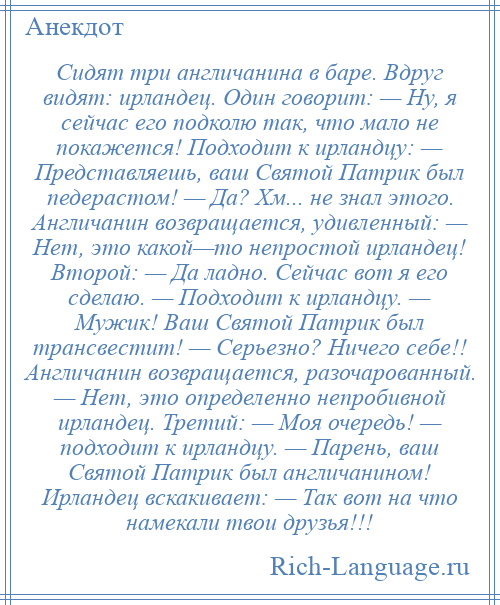 
    Сидят три англичанина в баре. Вдруг видят: ирландец. Один говорит: — Ну, я сейчас его подколю так, что мало не покажется! Подходит к ирландцу: — Представляешь, ваш Святой Патрик был педерастом! — Да? Хм... не знал этого. Англичанин возвращается, удивленный: — Нет, это какой—то непростой ирландец! Второй: — Да ладно. Сейчас вот я его сделаю. — Подходит к ирландцу. — Мужик! Ваш Святой Патрик был трансвестит! — Серьезно? Ничего себе!! Англичанин возвращается, разочарованный. — Нет, это определенно непробивной ирландец. Третий: — Моя очередь! — подходит к ирландцу. — Парень, ваш Святой Патрик был англичанином! Ирландец вскакивает: — Так вот на что намекали твои друзья!!!